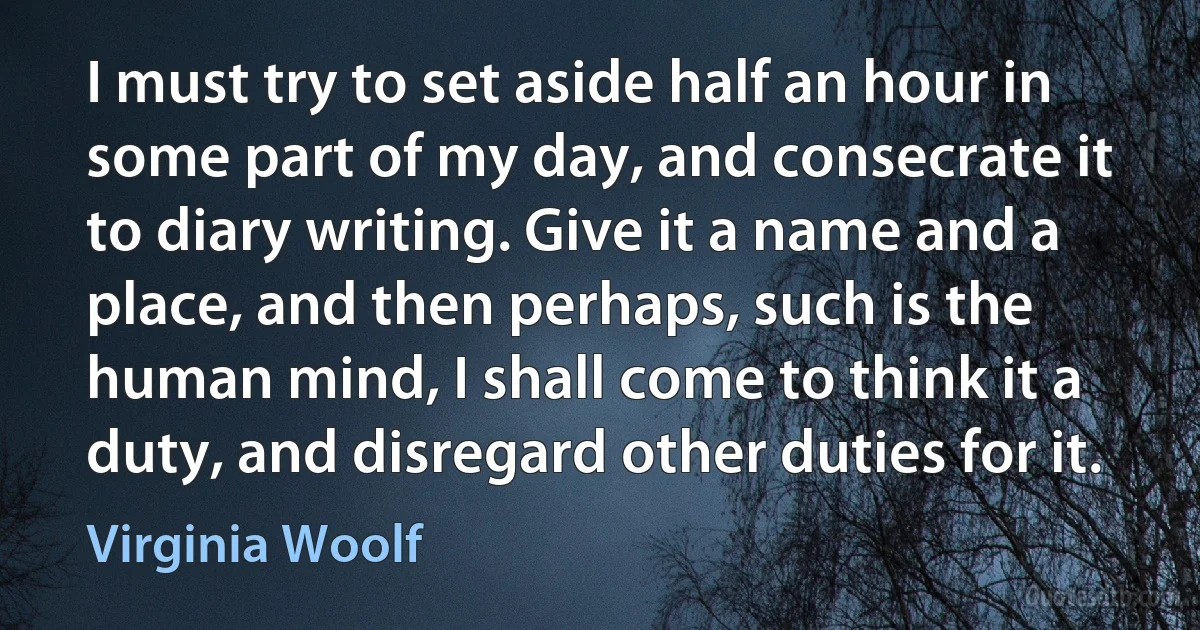 I must try to set aside half an hour in some part of my day, and consecrate it to diary writing. Give it a name and a place, and then perhaps, such is the human mind, I shall come to think it a duty, and disregard other duties for it. (Virginia Woolf)