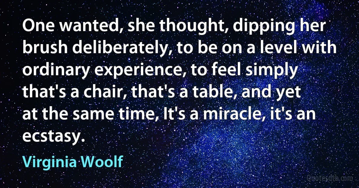 One wanted, she thought, dipping her brush deliberately, to be on a level with ordinary experience, to feel simply that's a chair, that's a table, and yet at the same time, It's a miracle, it's an ecstasy. (Virginia Woolf)