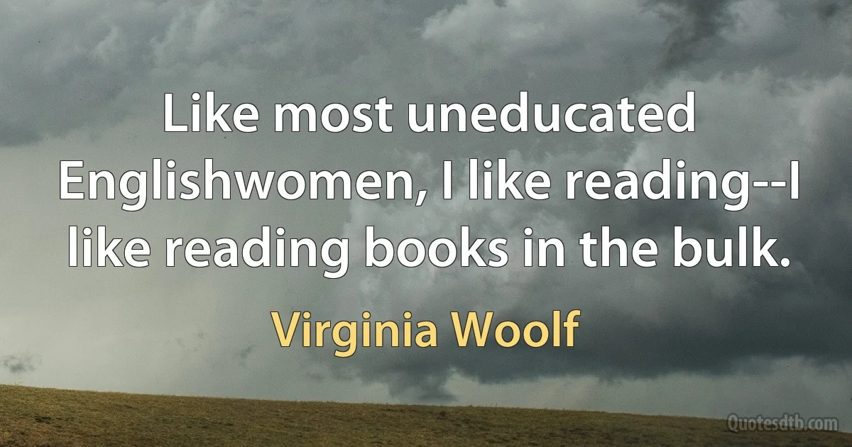 Like most uneducated Englishwomen, I like reading--I like reading books in the bulk. (Virginia Woolf)