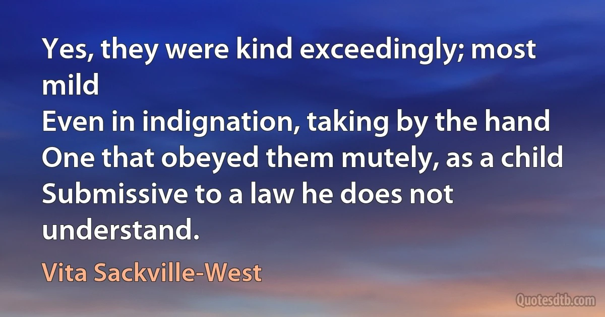 Yes, they were kind exceedingly; most mild
Even in indignation, taking by the hand
One that obeyed them mutely, as a child
Submissive to a law he does not understand. (Vita Sackville-West)