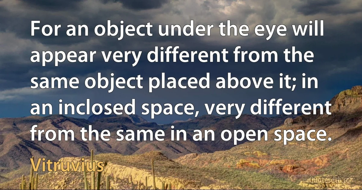 For an object under the eye will appear very different from the same object placed above it; in an inclosed space, very different from the same in an open space. (Vitruvius)