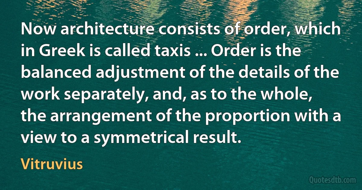 Now architecture consists of order, which in Greek is called taxis ... Order is the balanced adjustment of the details of the work separately, and, as to the whole, the arrangement of the proportion with a view to a symmetrical result. (Vitruvius)