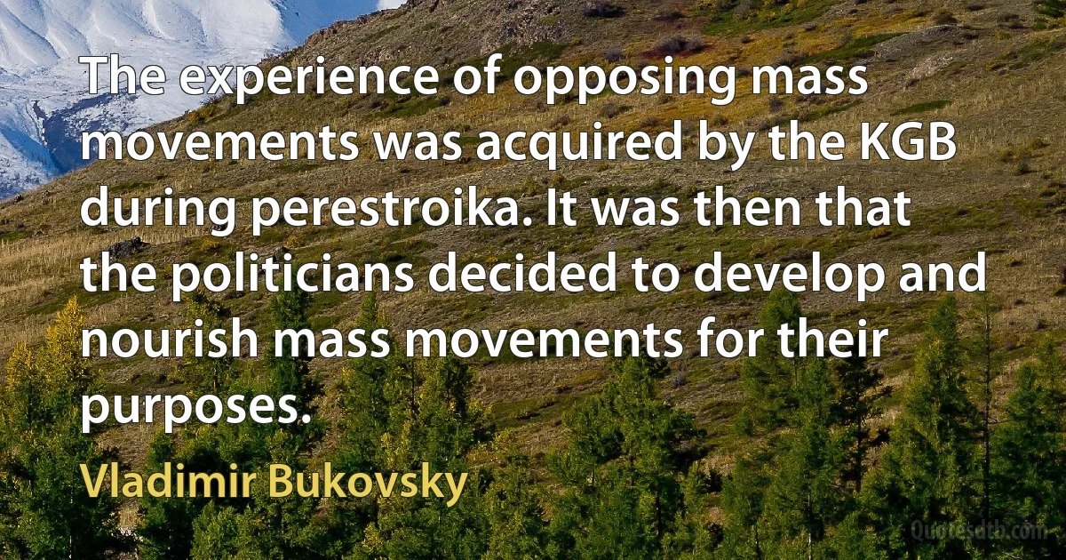 The experience of opposing mass movements was acquired by the KGB during perestroika. It was then that the politicians decided to develop and nourish mass movements for their purposes. (Vladimir Bukovsky)