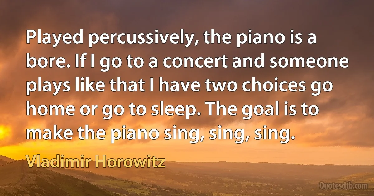 Played percussively, the piano is a bore. If I go to a concert and someone plays like that I have two choices go home or go to sleep. The goal is to make the piano sing, sing, sing. (Vladimir Horowitz)