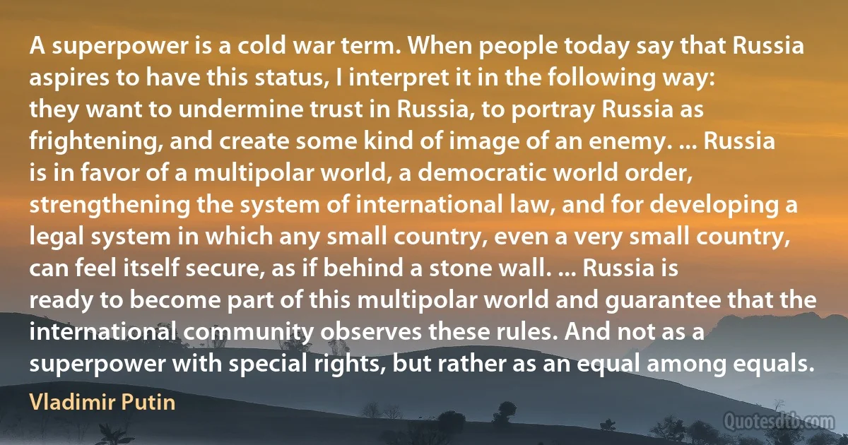 A superpower is a cold war term. When people today say that Russia aspires to have this status, I interpret it in the following way: they want to undermine trust in Russia, to portray Russia as frightening, and create some kind of image of an enemy. ... Russia is in favor of a multipolar world, a democratic world order, strengthening the system of international law, and for developing a legal system in which any small country, even a very small country, can feel itself secure, as if behind a stone wall. ... Russia is ready to become part of this multipolar world and guarantee that the international community observes these rules. And not as a superpower with special rights, but rather as an equal among equals. (Vladimir Putin)