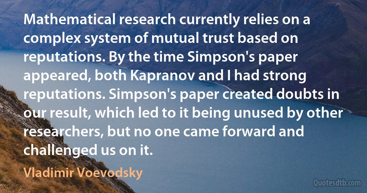 Mathematical research currently relies on a complex system of mutual trust based on reputations. By the time Simpson's paper appeared, both Kapranov and I had strong reputations. Simpson's paper created doubts in our result, which led to it being unused by other researchers, but no one came forward and challenged us on it. (Vladimir Voevodsky)