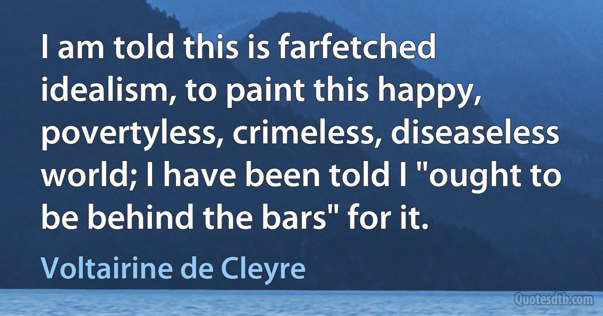 I am told this is farfetched idealism, to paint this happy, povertyless, crimeless, diseaseless world; I have been told I "ought to be behind the bars" for it. (Voltairine de Cleyre)