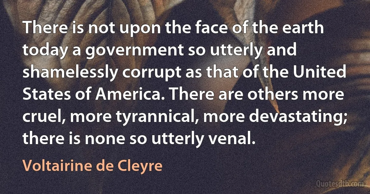 There is not upon the face of the earth today a government so utterly and shamelessly corrupt as that of the United States of America. There are others more cruel, more tyrannical, more devastating; there is none so utterly venal. (Voltairine de Cleyre)