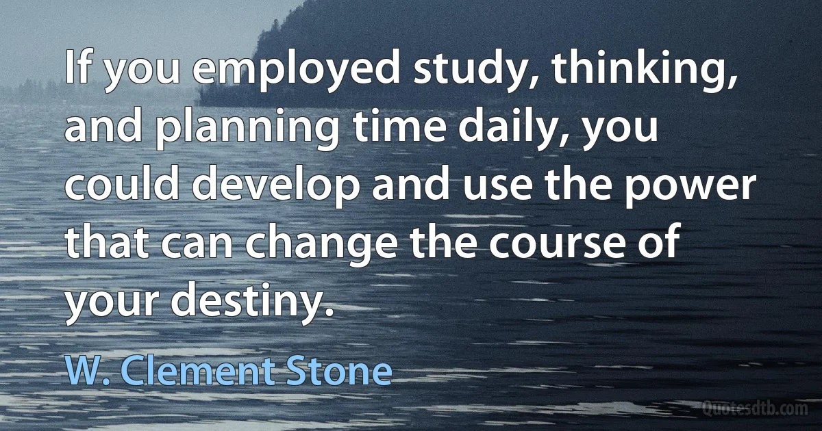 If you employed study, thinking, and planning time daily, you could develop and use the power that can change the course of your destiny. (W. Clement Stone)