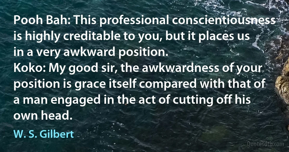 Pooh Bah: This professional conscientiousness is highly creditable to you, but it places us in a very awkward position.
Koko: My good sir, the awkwardness of your position is grace itself compared with that of a man engaged in the act of cutting off his own head. (W. S. Gilbert)