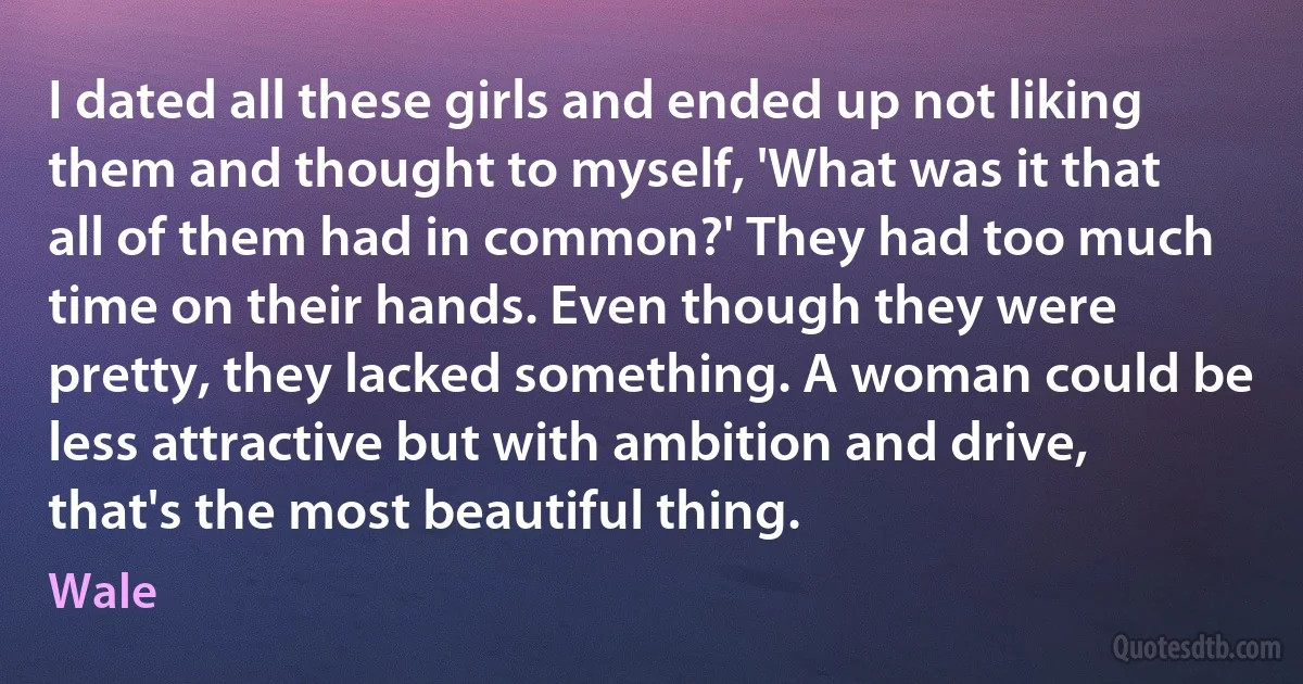 I dated all these girls and ended up not liking them and thought to myself, 'What was it that all of them had in common?' They had too much time on their hands. Even though they were pretty, they lacked something. A woman could be less attractive but with ambition and drive, that's the most beautiful thing. (Wale)