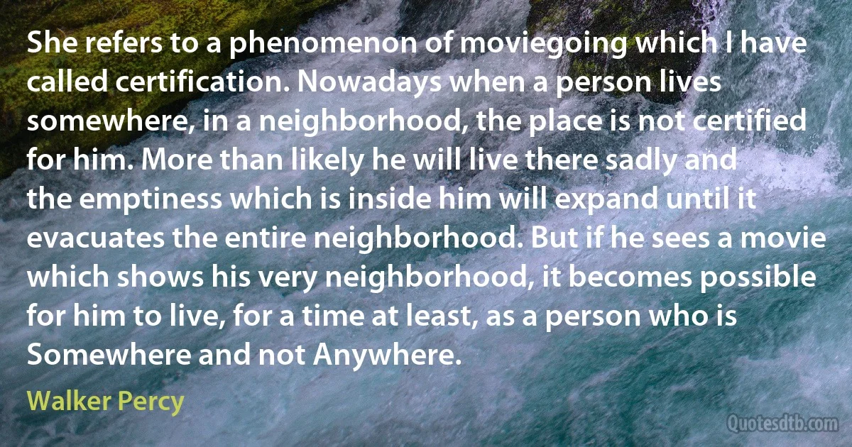 She refers to a phenomenon of moviegoing which I have called certification. Nowadays when a person lives somewhere, in a neighborhood, the place is not certified for him. More than likely he will live there sadly and the emptiness which is inside him will expand until it evacuates the entire neighborhood. But if he sees a movie which shows his very neighborhood, it becomes possible for him to live, for a time at least, as a person who is Somewhere and not Anywhere. (Walker Percy)