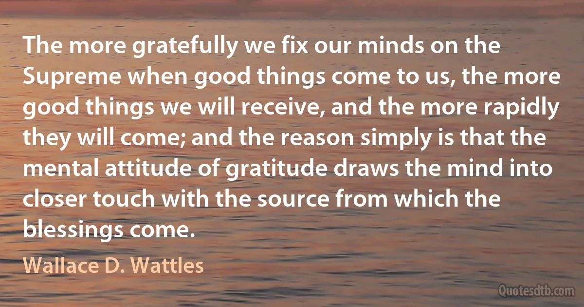 The more gratefully we fix our minds on the Supreme when good things come to us, the more good things we will receive, and the more rapidly they will come; and the reason simply is that the mental attitude of gratitude draws the mind into closer touch with the source from which the blessings come. (Wallace D. Wattles)