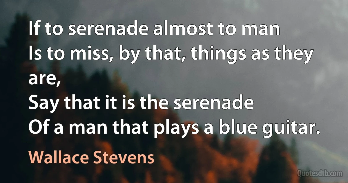 If to serenade almost to man
Is to miss, by that, things as they are,
Say that it is the serenade
Of a man that plays a blue guitar. (Wallace Stevens)