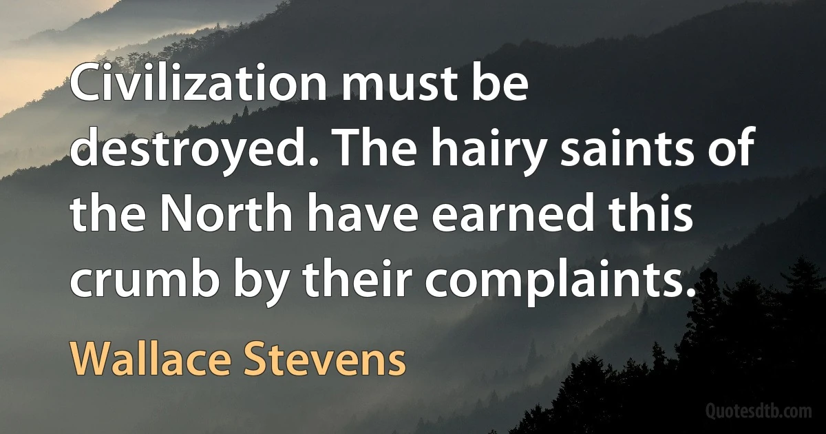 Civilization must be destroyed. The hairy saints of the North have earned this crumb by their complaints. (Wallace Stevens)