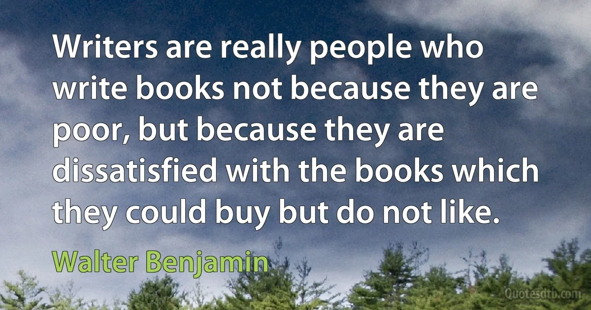 Writers are really people who write books not because they are poor, but because they are dissatisfied with the books which they could buy but do not like. (Walter Benjamin)