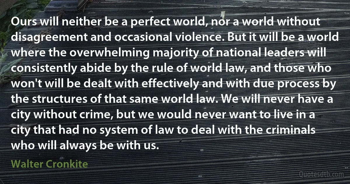 Ours will neither be a perfect world, nor a world without disagreement and occasional violence. But it will be a world where the overwhelming majority of national leaders will consistently abide by the rule of world law, and those who won't will be dealt with effectively and with due process by the structures of that same world law. We will never have a city without crime, but we would never want to live in a city that had no system of law to deal with the criminals who will always be with us. (Walter Cronkite)