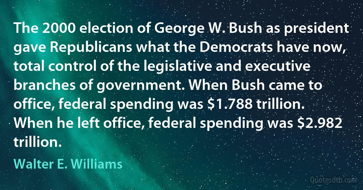 The 2000 election of George W. Bush as president gave Republicans what the Democrats have now, total control of the legislative and executive branches of government. When Bush came to office, federal spending was $1.788 trillion. When he left office, federal spending was $2.982 trillion. (Walter E. Williams)