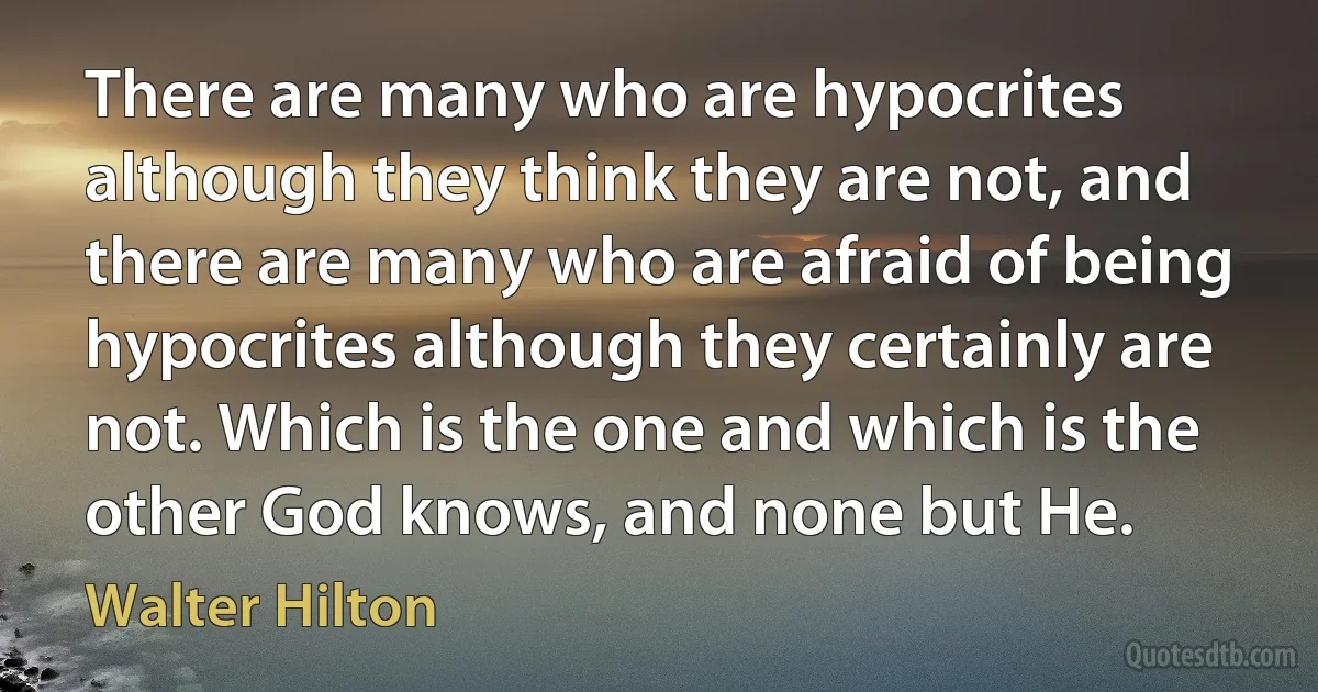 There are many who are hypocrites although they think they are not, and there are many who are afraid of being hypocrites although they certainly are not. Which is the one and which is the other God knows, and none but He. (Walter Hilton)