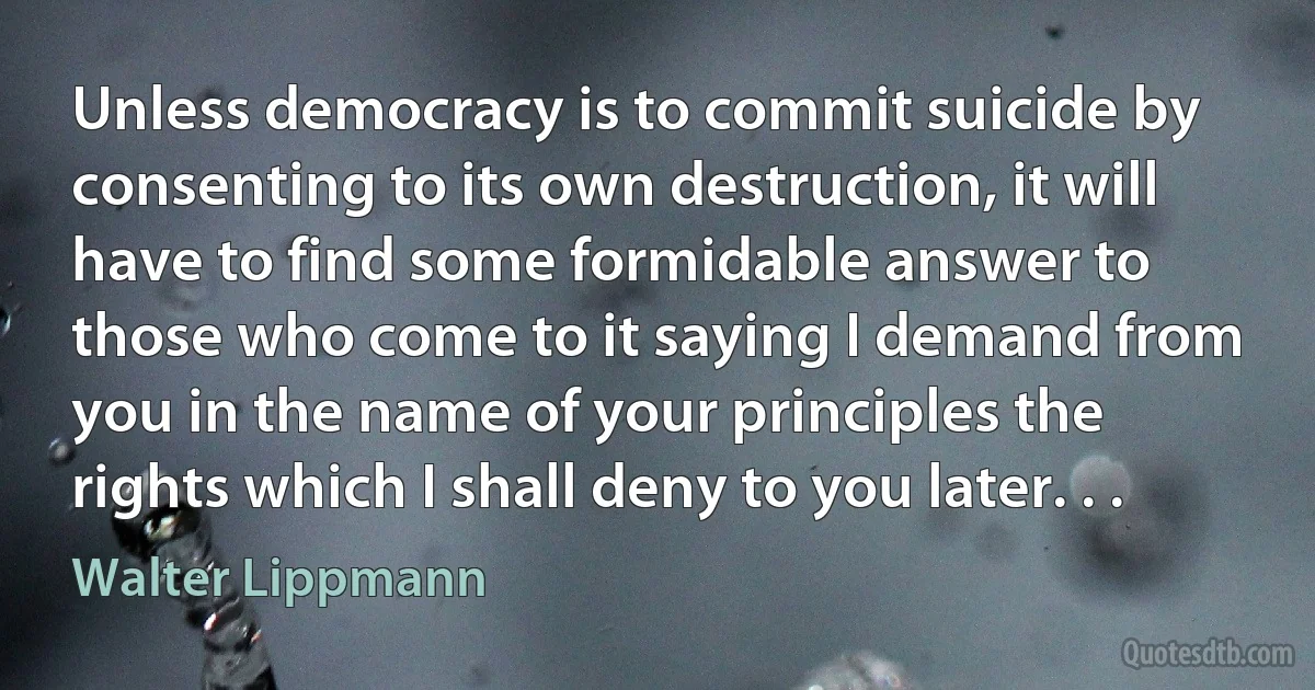 Unless democracy is to commit suicide by consenting to its own destruction, it will have to find some formidable answer to those who come to it saying I demand from you in the name of your principles the rights which I shall deny to you later. . . (Walter Lippmann)