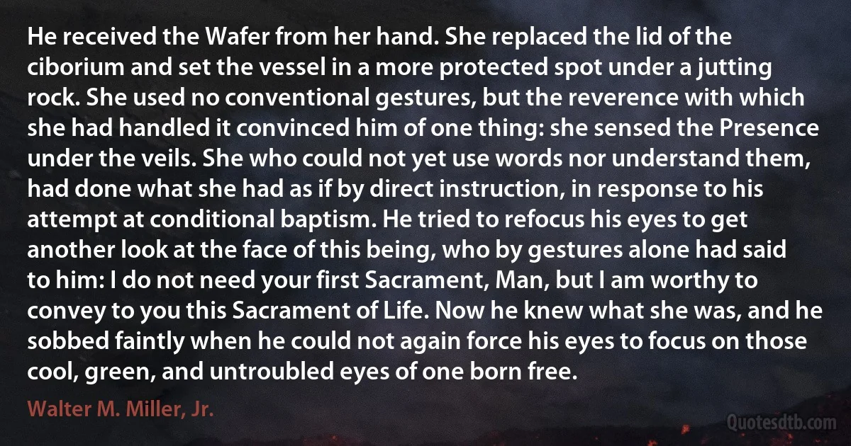 He received the Wafer from her hand. She replaced the lid of the ciborium and set the vessel in a more protected spot under a jutting rock. She used no conventional gestures, but the reverence with which she had handled it convinced him of one thing: she sensed the Presence under the veils. She who could not yet use words nor understand them, had done what she had as if by direct instruction, in response to his attempt at conditional baptism. He tried to refocus his eyes to get another look at the face of this being, who by gestures alone had said to him: I do not need your first Sacrament, Man, but I am worthy to convey to you this Sacrament of Life. Now he knew what she was, and he sobbed faintly when he could not again force his eyes to focus on those cool, green, and untroubled eyes of one born free. (Walter M. Miller, Jr.)