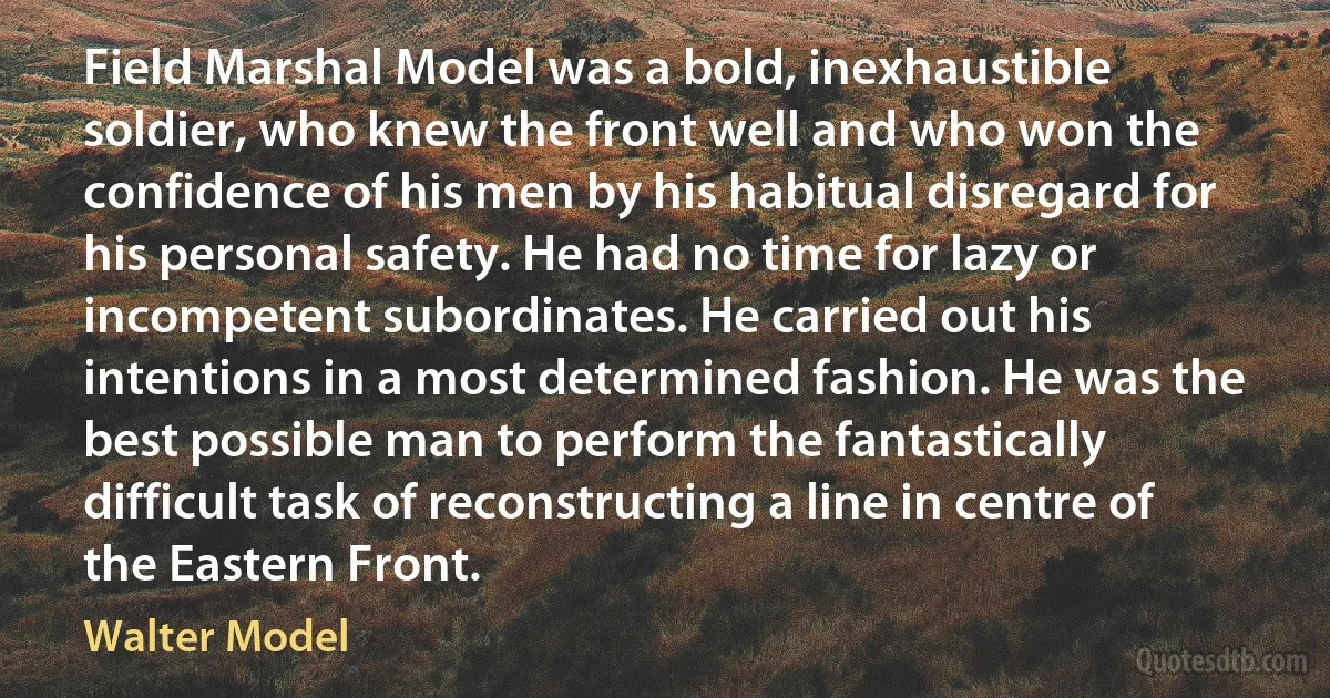 Field Marshal Model was a bold, inexhaustible soldier, who knew the front well and who won the confidence of his men by his habitual disregard for his personal safety. He had no time for lazy or incompetent subordinates. He carried out his intentions in a most determined fashion. He was the best possible man to perform the fantastically difficult task of reconstructing a line in centre of the Eastern Front. (Walter Model)