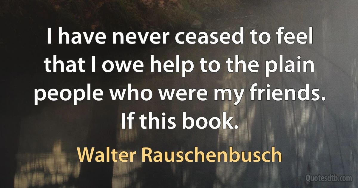 I have never ceased to feel that I owe help to the plain people who were my friends. If this book. (Walter Rauschenbusch)