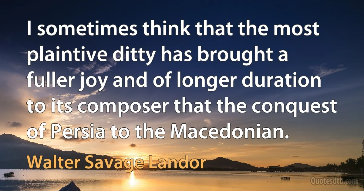 I sometimes think that the most plaintive ditty has brought a fuller joy and of longer duration to its composer that the conquest of Persia to the Macedonian. (Walter Savage Landor)