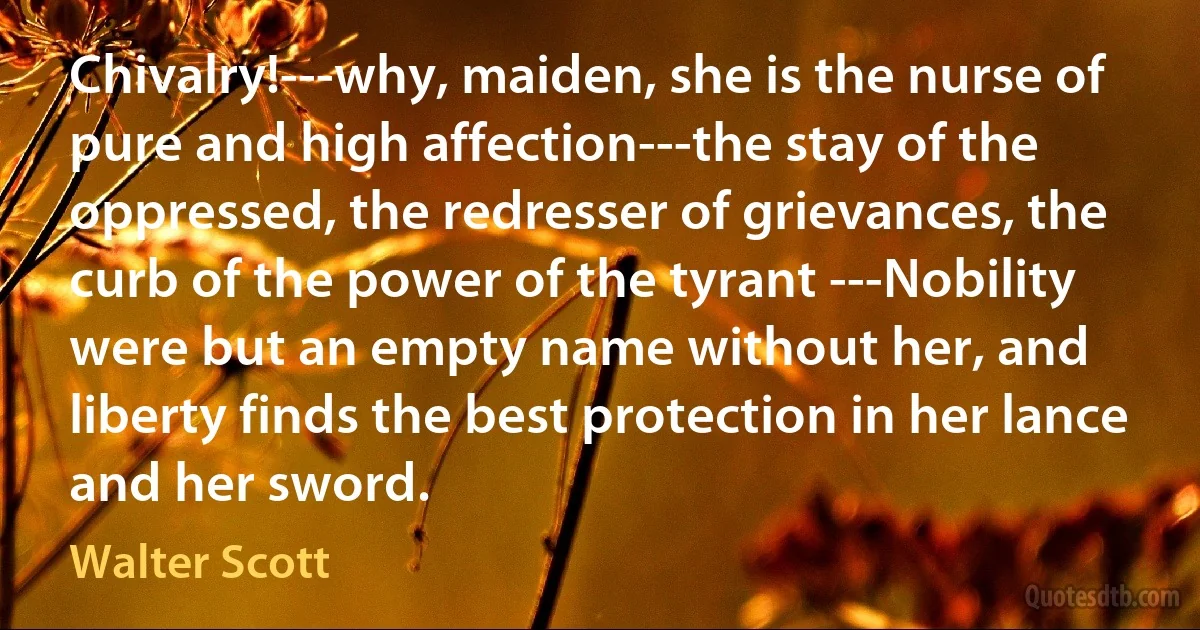 Chivalry!---why, maiden, she is the nurse of pure and high affection---the stay of the oppressed, the redresser of grievances, the curb of the power of the tyrant ---Nobility were but an empty name without her, and liberty finds the best protection in her lance and her sword. (Walter Scott)