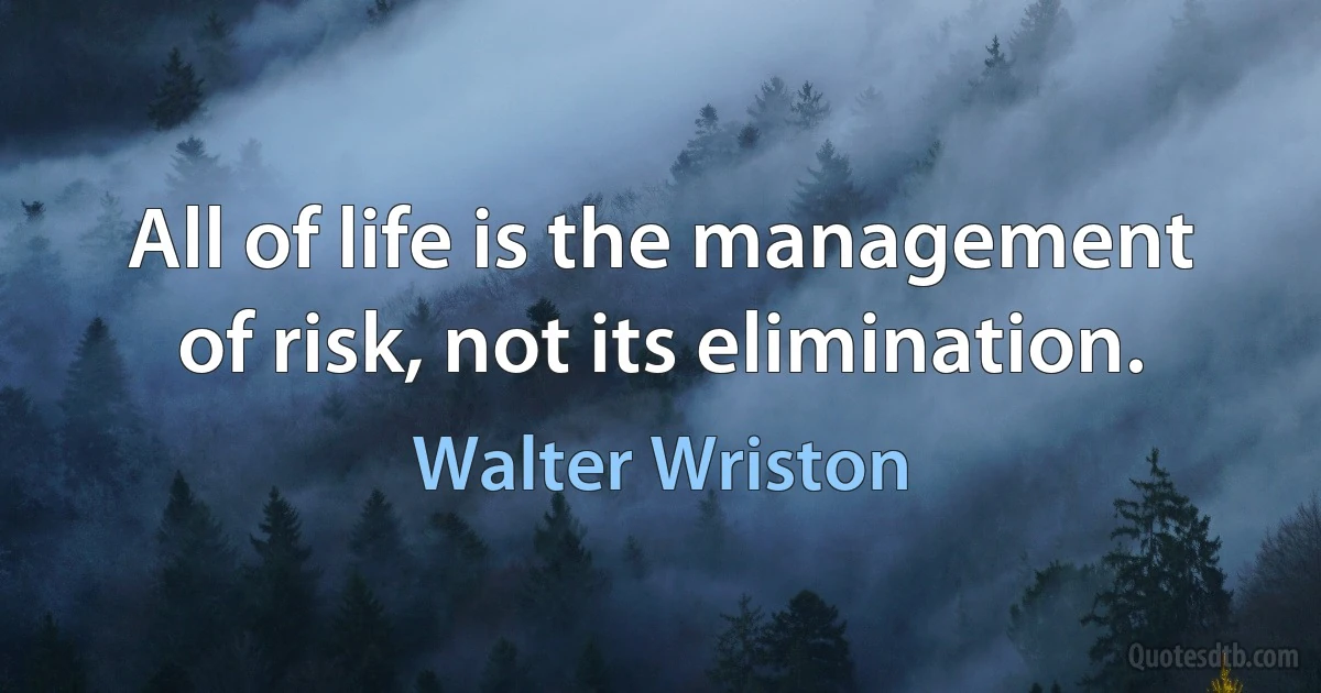 All of life is the management of risk, not its elimination. (Walter Wriston)