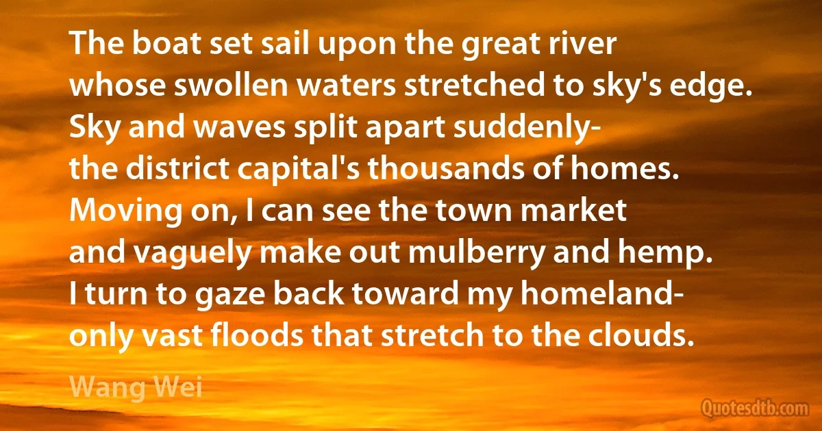 The boat set sail upon the great river
whose swollen waters stretched to sky's edge.
Sky and waves split apart suddenly-
the district capital's thousands of homes.
Moving on, I can see the town market
and vaguely make out mulberry and hemp.
I turn to gaze back toward my homeland-
only vast floods that stretch to the clouds. (Wang Wei)