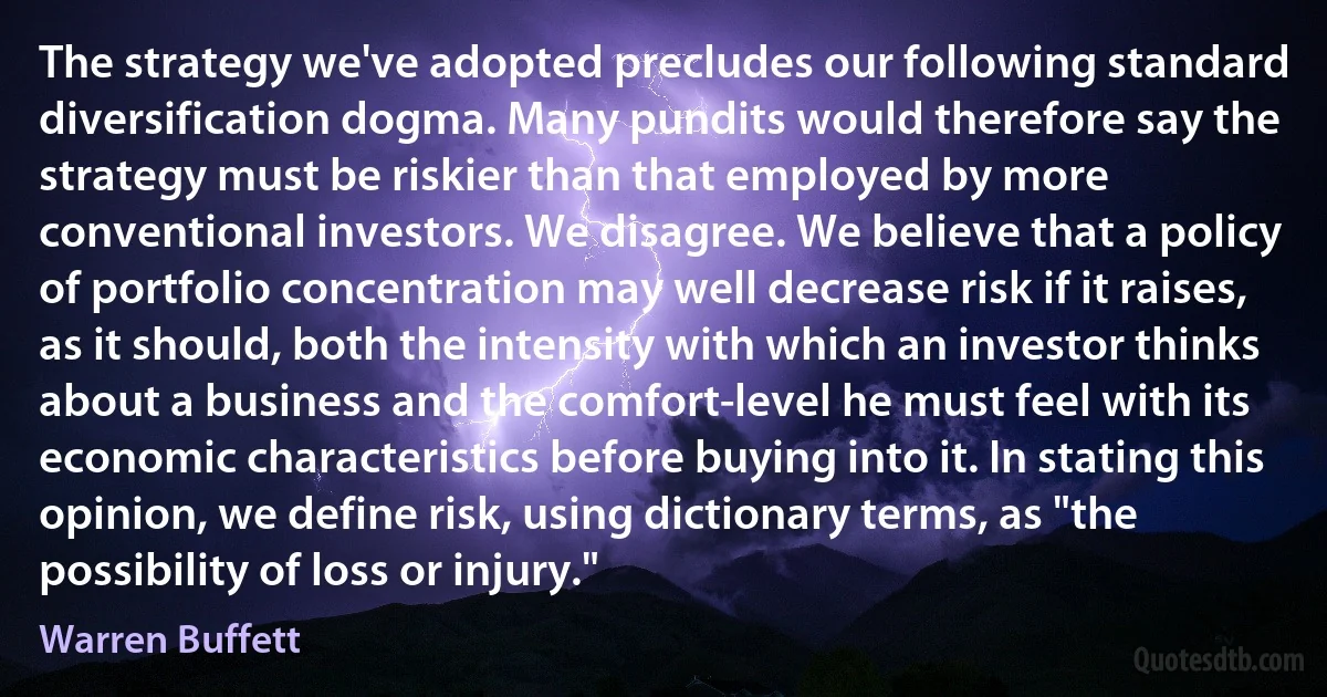 The strategy we've adopted precludes our following standard diversification dogma. Many pundits would therefore say the strategy must be riskier than that employed by more conventional investors. We disagree. We believe that a policy of portfolio concentration may well decrease risk if it raises, as it should, both the intensity with which an investor thinks about a business and the comfort-level he must feel with its economic characteristics before buying into it. In stating this opinion, we define risk, using dictionary terms, as "the possibility of loss or injury." (Warren Buffett)