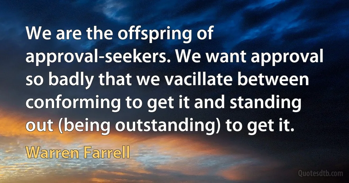 We are the offspring of approval-seekers. We want approval so badly that we vacillate between conforming to get it and standing out (being outstanding) to get it. (Warren Farrell)