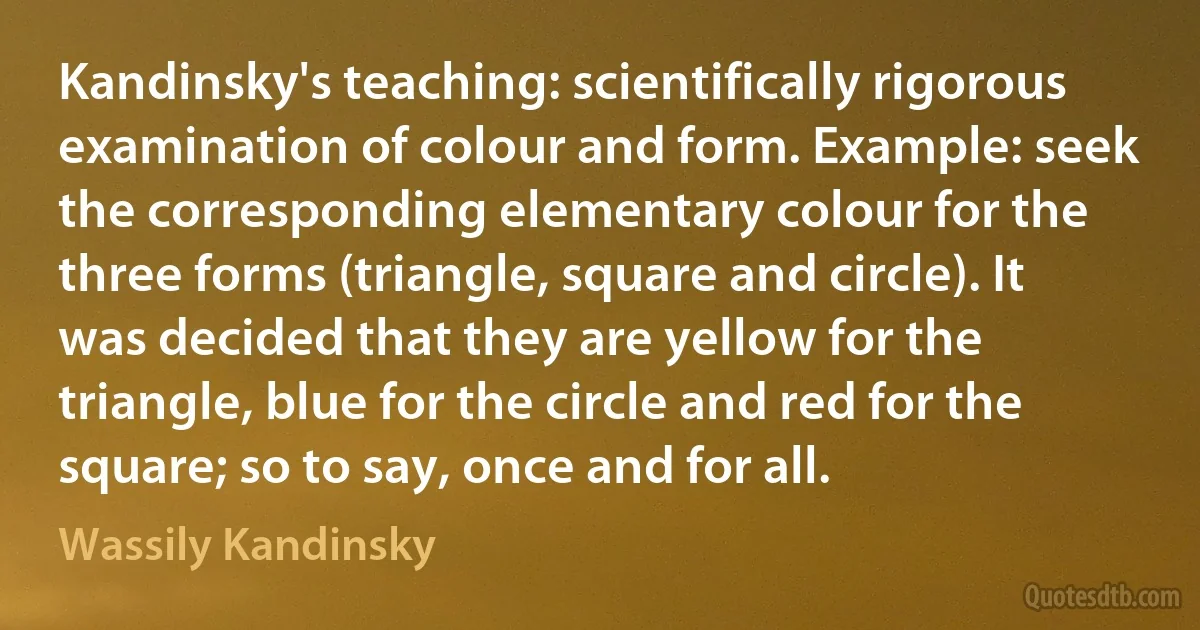 Kandinsky's teaching: scientifically rigorous examination of colour and form. Example: seek the corresponding elementary colour for the three forms (triangle, square and circle). It was decided that they are yellow for the triangle, blue for the circle and red for the square; so to say, once and for all. (Wassily Kandinsky)