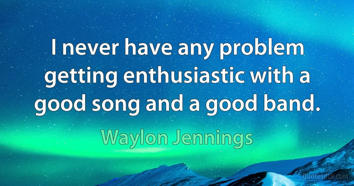 I never have any problem getting enthusiastic with a good song and a good band. (Waylon Jennings)