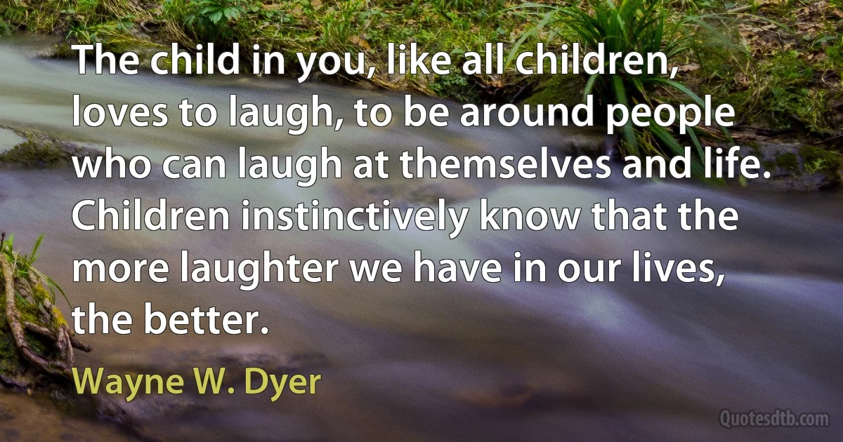 The child in you, like all children, loves to laugh, to be around people who can laugh at themselves and life. Children instinctively know that the more laughter we have in our lives, the better. (Wayne W. Dyer)