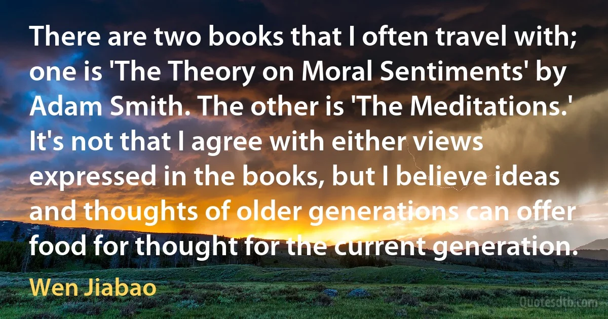 There are two books that I often travel with; one is 'The Theory on Moral Sentiments' by Adam Smith. The other is 'The Meditations.' It's not that I agree with either views expressed in the books, but I believe ideas and thoughts of older generations can offer food for thought for the current generation. (Wen Jiabao)