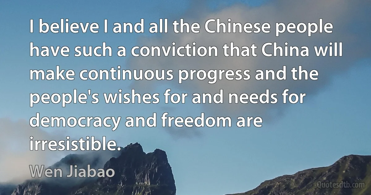 I believe I and all the Chinese people have such a conviction that China will make continuous progress and the people's wishes for and needs for democracy and freedom are irresistible. (Wen Jiabao)