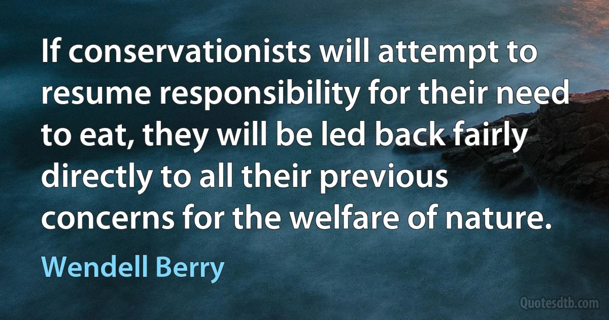 If conservationists will attempt to resume responsibility for their need to eat, they will be led back fairly directly to all their previous concerns for the welfare of nature. (Wendell Berry)