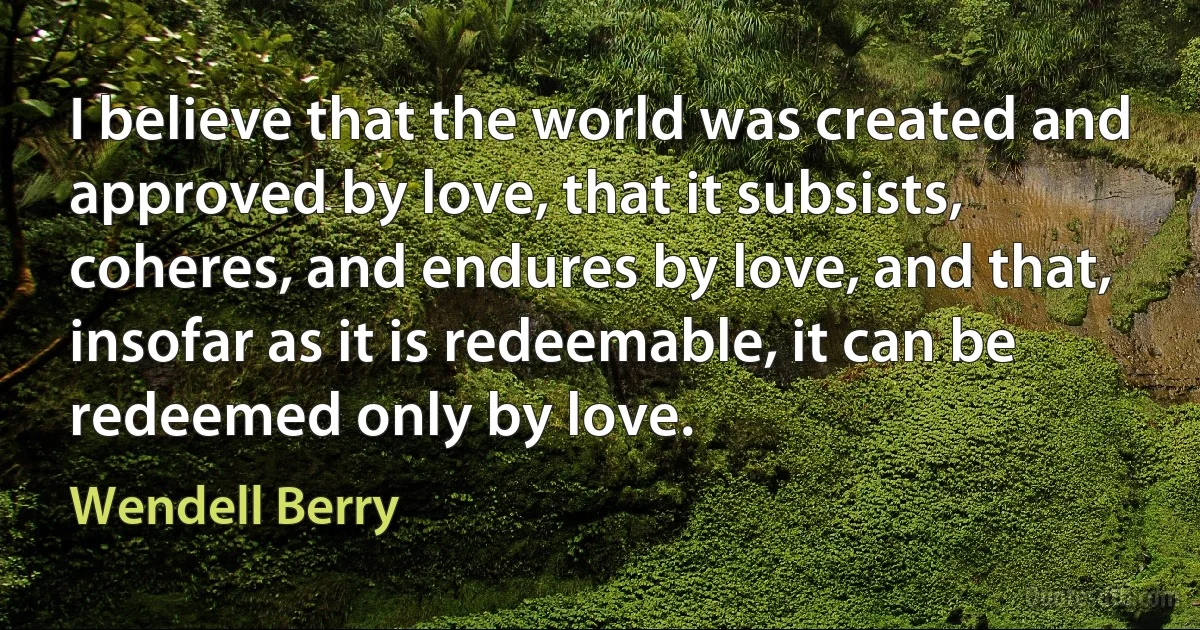 I believe that the world was created and approved by love, that it subsists, coheres, and endures by love, and that, insofar as it is redeemable, it can be redeemed only by love. (Wendell Berry)