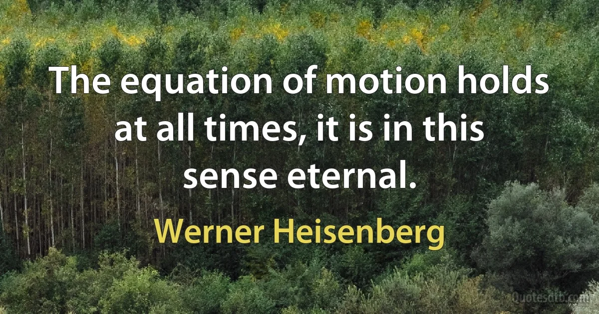 The equation of motion holds at all times, it is in this sense eternal. (Werner Heisenberg)