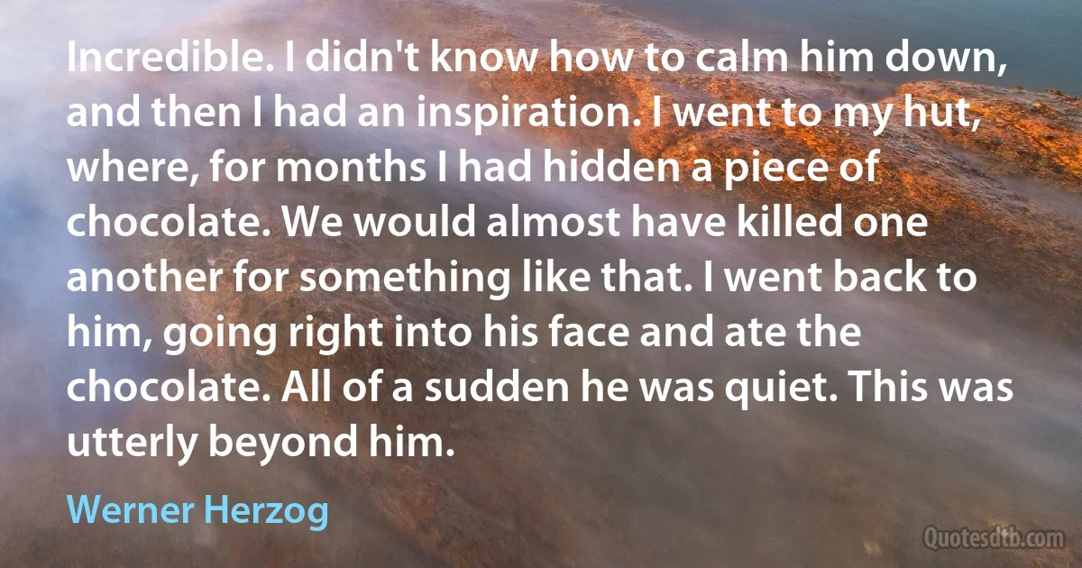 Incredible. I didn't know how to calm him down, and then I had an inspiration. I went to my hut, where, for months I had hidden a piece of chocolate. We would almost have killed one another for something like that. I went back to him, going right into his face and ate the chocolate. All of a sudden he was quiet. This was utterly beyond him. (Werner Herzog)