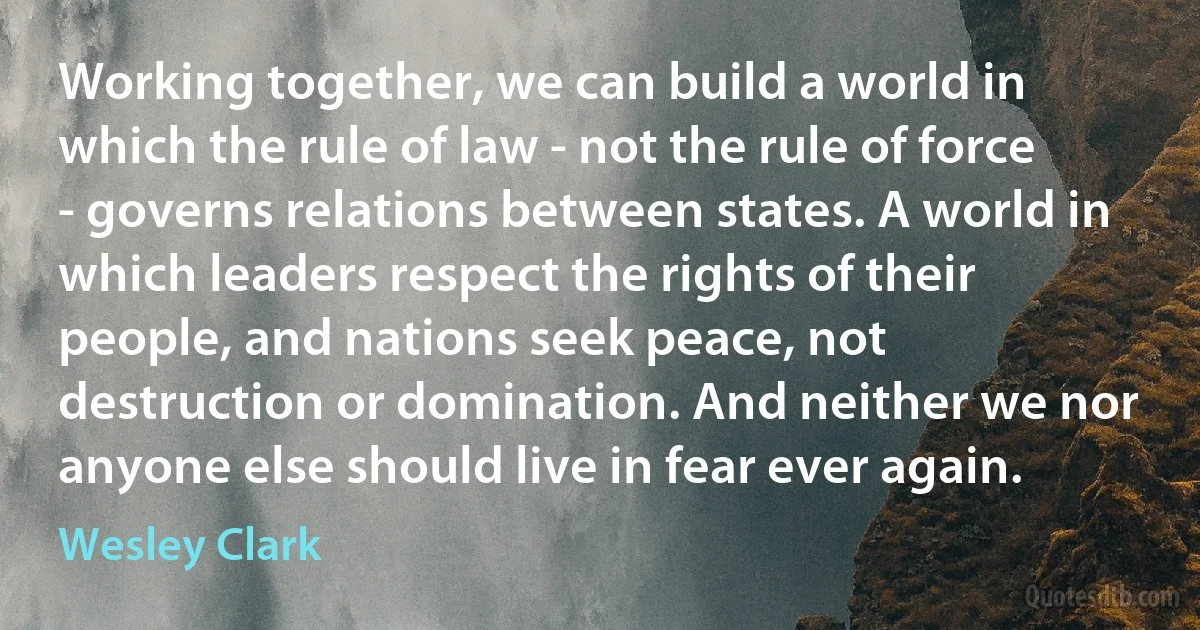 Working together, we can build a world in which the rule of law - not the rule of force - governs relations between states. A world in which leaders respect the rights of their people, and nations seek peace, not destruction or domination. And neither we nor anyone else should live in fear ever again. (Wesley Clark)