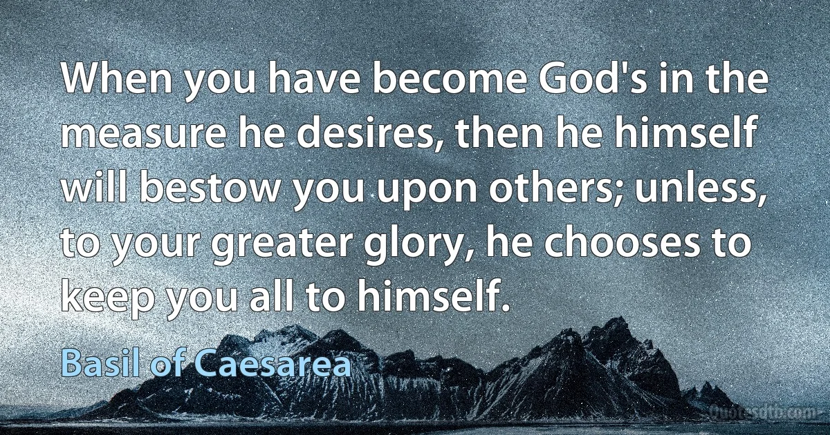 When you have become God's in the measure he desires, then he himself will bestow you upon others; unless, to your greater glory, he chooses to keep you all to himself. (Basil of Caesarea)
