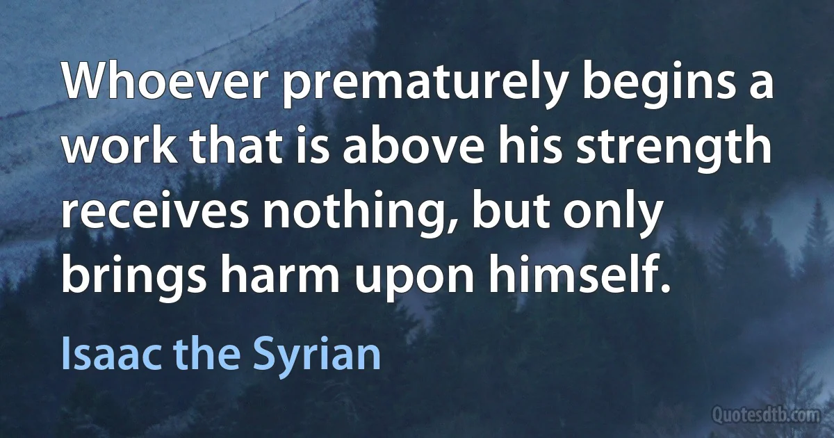 Whoever prematurely begins a work that is above his strength receives nothing, but only brings harm upon himself. (Isaac the Syrian)