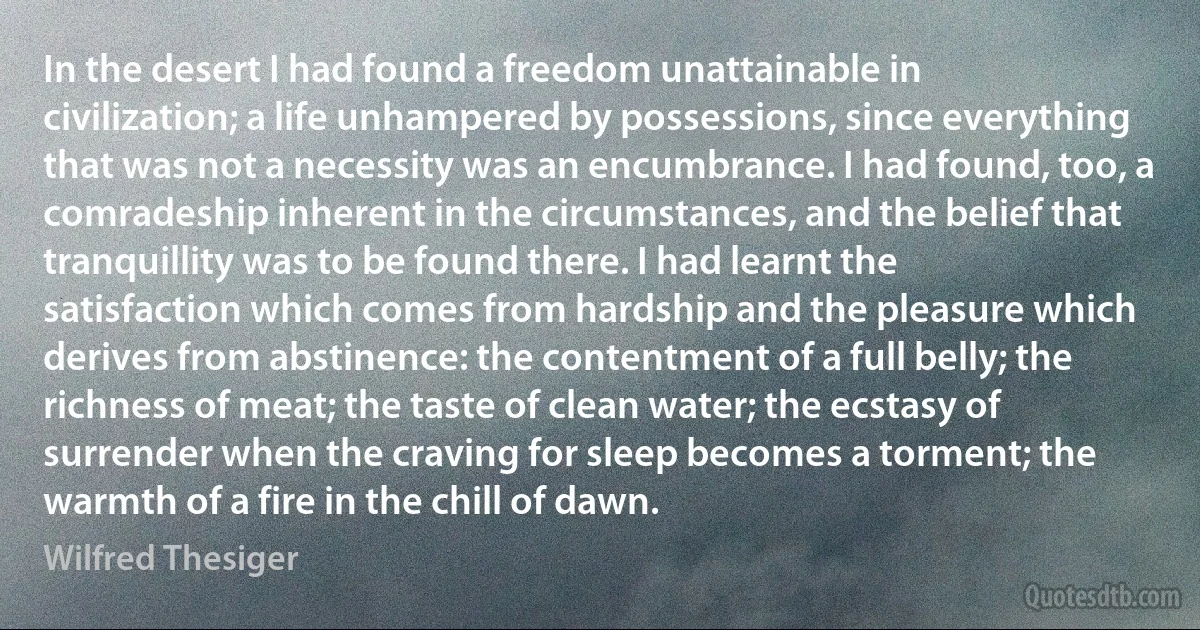 In the desert I had found a freedom unattainable in civilization; a life unhampered by possessions, since everything that was not a necessity was an encumbrance. I had found, too, a comradeship inherent in the circumstances, and the belief that tranquillity was to be found there. I had learnt the satisfaction which comes from hardship and the pleasure which derives from abstinence: the contentment of a full belly; the richness of meat; the taste of clean water; the ecstasy of surrender when the craving for sleep becomes a torment; the warmth of a fire in the chill of dawn. (Wilfred Thesiger)