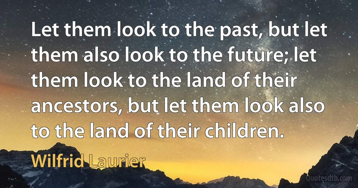 Let them look to the past, but let them also look to the future; let them look to the land of their ancestors, but let them look also to the land of their children. (Wilfrid Laurier)