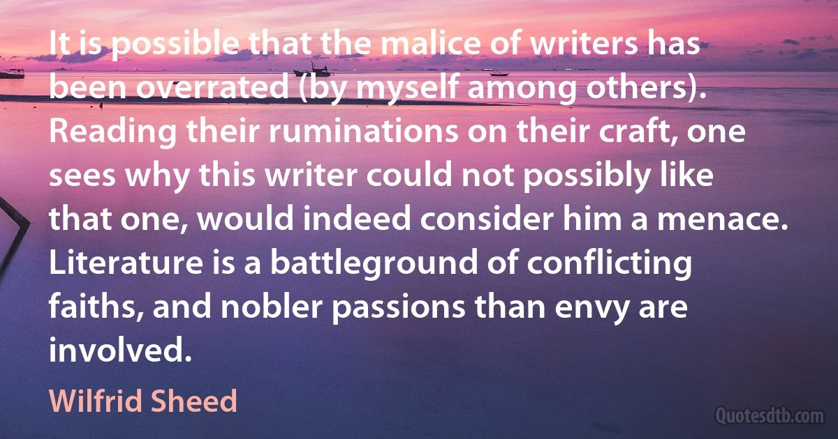 It is possible that the malice of writers has been overrated (by myself among others). Reading their ruminations on their craft, one sees why this writer could not possibly like that one, would indeed consider him a menace. Literature is a battleground of conflicting faiths, and nobler passions than envy are involved. (Wilfrid Sheed)