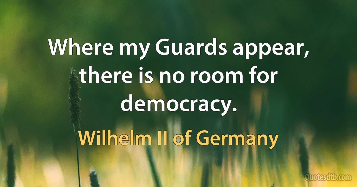 Where my Guards appear, there is no room for democracy. (Wilhelm II of Germany)