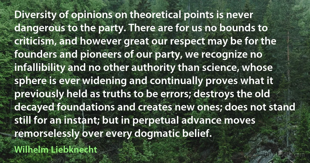 Diversity of opinions on theoretical points is never dangerous to the party. There are for us no bounds to criticism, and however great our respect may be for the founders and pioneers of our party, we recognize no infallibility and no other authority than science, whose sphere is ever widening and continually proves what it previously held as truths to be errors; destroys the old decayed foundations and creates new ones; does not stand still for an instant; but in perpetual advance moves remorselessly over every dogmatic belief. (Wilhelm Liebknecht)